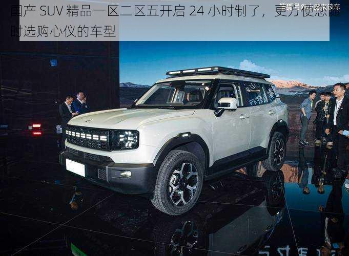 国产 SUV 精品一区二区五开启 24 小时制了，更方便您随时选购心仪的车型